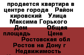 продается квартира в центре города › Район ­ кировский › Улица ­ Максима Горького › Дом ­ 242 › Общая площадь ­ 55 › Цена ­ 5 700 000 - Ростовская обл., Ростов-на-Дону г. Недвижимость » Квартиры продажа   . Ростовская обл.